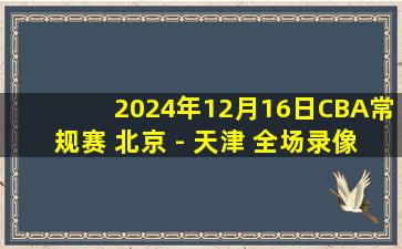 2024年12月16日CBA常规赛 北京 - 天津 全场录像